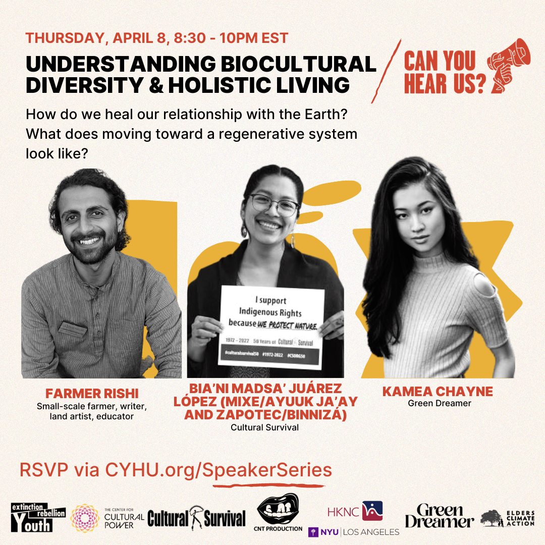 Flyer promoting the third session of the Can You Hear Us Speaker Series on a light tan background. Red and black text reads, “Thursday, April 8, 8:30-10pm EST, Understanding Biocultural Diversity & Holistic Living. How do we heal our relationship with the Earth? What does moving toward a regenerative system look like?” In the top right, “Can You Hear Us?” in red is accompanied by a hand holding up a megaphone wrapped in vines. Black and white photos are on top of abstract yellow shapes. The headshots are of a young man with facial hair and his black hair tied back, a young woman with glasses and dangling earrings holding up a sign that reads, “I support Indigenous Rights because we protect nature,” and a young woman in a crewneck and long black hair.” Black and red text reads, “Farmer Rishi, Small-scale farmer, writer, land artist, educator; Bia’ni Madsa’ Juárez López (Mixe/Ayuuk ja’ay and Zapotec/Binnizá), Cultural Survival; Kamea Chayne, Green Dreamer. RSVP via CYHU.org/SpeakerSeries.” Logos at the bottom are in a mix of green, black, red, purple, and grey. Logos are from Green Dreamer, Cultural Survival, The Center for Cultural Power, Extinction Rebellion Youth, NYU Los Angeles, CNT Production, HKNC.